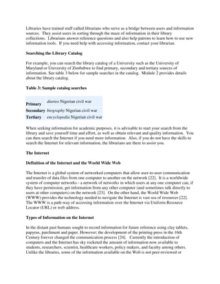 Libraries have trained staff called librarians who serve as a bridge between users and information
sources. They assist users in sorting through the maze of information in their library
collections. Librarians answer reference questions and also help patrons to learn how to use new
information tools. If you need help with accessing information, contact your librarian.
Searching the Library Catalog
For example, you can search the library catalog of a University such as the University of
Maryland or University of Zimbabwe to find primary, secondary and tertiary sources of
information. See table 3 below for sample searches in the catalog. Module 2 provides details
about the library catalog.
Table 3: Sample catalog searches
Primary
diaries Nigerian civil war
Secondary biography Nigerian civil war
Tertiary encyclopedia Nigerian civil war
When seeking information for academic purposes, it is advisable to start your search from the
library and save yourself time and effort, as well as obtain relevant and quality information. You
can then search the Internet if you need more information. Also, if you do not have the skills to
search the Internet for relevant information, the librarians are there to assist you.
The Internet
Definition of the Internet and the World Wide Web
The Internet is a global system of networked computers that allow user-to-user communication
and transfer of data files from one computer to another on the network [22]. It is a worldwide
system of computer networks - a network of networks in which users at any one computer can, if
they have permission, get information from any other computer (and sometimes talk directly to
users at other computers) on the network [23]. On the other hand, the World Wide Web
(WWW) provides the technology needed to navigate the Internet is vast sea of resources [22].
The WWW is a path-way of accessing information over the Internet via Uniform Resource
Locator (URL) or web address.
Types of Information on the Internet
In the distant past humans sought to record information for future reference using clay tablets,
papyrus, parchment and paper. However; the development of the printing press in the 16th
Century forever changed the communication process [24]. Currently the introduction of
computers and the Internet has sky rocketed the amount of information now available to
students, researchers, scientist, healthcare workers, policy makers, and faculty among others.
Unlike the libraries, some of the information available on the Web is not peer-reviewed or
 