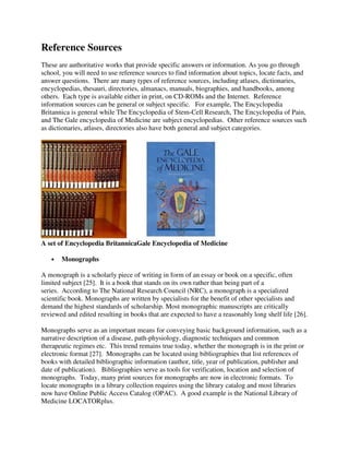 Reference Sources
These are authoritative works that provide specific answers or information. As you go through
school, you will need to use reference sources to find information about topics, locate facts, and
answer questions. There are many types of reference sources, including atlases, dictionaries,
encyclopedias, thesauri, directories, almanacs, manuals, biographies, and handbooks, among
others. Each type is available either in print, on CD-ROMs and the Internet. Reference
information sources can be general or subject specific. For example, The Encyclopedia
Britannica is general while The Encyclopedia of Stem-Cell Research, The Encyclopedia of Pain,
and The Gale encyclopedia of Medicine are subject encyclopedias. Other reference sources such
as dictionaries, atlases, directories also have both general and subject categories.
A set of Encyclopedia BritannicaGale Encyclopedia of Medicine
• Monographs
A monograph is a scholarly piece of writing in form of an essay or book on a specific, often
limited subject [25]. It is a book that stands on its own rather than being part of a
series. According to The National Research Council (NRC), a monograph is a specialized
scientific book. Monographs are written by specialists for the benefit of other specialists and
demand the highest standards of scholarship. Most monographic manuscripts are critically
reviewed and edited resulting in books that are expected to have a reasonably long shelf life [26].
Monographs serve as an important means for conveying basic background information, such as a
narrative description of a disease, path-physiology, diagnostic techniques and common
therapeutic regimes etc. This trend remains true today, whether the monograph is in the print or
electronic format [27]. Monographs can be located using bibliographies that list references of
books with detailed bibliographic information (author, title, year of publication, publisher and
date of publication). Bibliographies serve as tools for verification, location and selection of
monographs. Today, many print sources for monographs are now in electronic formats. To
locate monographs in a library collection requires using the library catalog and most libraries
now have Online Public Access Catalog (OPAC). A good example is the National Library of
Medicine LOCATORplus.
 