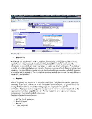 • Periodicals
Periodicals are publications such as journals, newspapers, or magazines published on a
regular basis - daily, weekly, bi-weekly, monthly, bimonthly, quarterly, yearly, etc. The
information in periodicals covers a wide variety of topics and is very up-to-date. Periodicals are
available in both print and electronic formats. Common examples of periodicals include popular
magazines (or general interest magazines), professional and trade magazines, scholarly journals,
newsletters, and newspapers. The two basic types of periodicals are: popular (or general interest
magazines), and scholarly.
• Popular
Popular magazines are periodicals of non-specialist nature. The published articles are usually
written by staff writers, and chosen by the editor of the publication [29]. Magazine articles are
usually shorter, written in non-technical language, and designed for the general
population. Articles in popular magazines are reviewed by one or two members of staff of the
organization where they are published [1]. Popular magazines have a glossy appearance,
contains many photographs and advertisements.
Examples of popular magazines are:
1. O, The Oprah Magazine
2. Readers Digest
3. People
4. Time Magazine
 