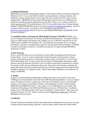 2. MEDLINE/PubMed
MEDLINE is the premier bibliographic database of the National Library of Medicine, Bethesda,
Maryland, USA. It covers the field of medicine, nursing dentistry, veterinary medicine, the
healthcare systems, the preclinical sciences and other areas related to the life sciences and is
updated daily. MEDLINE records contain bibliographic citations from over 5,000 print and
electronic biomedical journals published across the globe. It has over 12 million citations of
which approximately 76% include abstracts [30]. It is accessible online free of charge through
PubMed. MEDLINE/PubMed could be accessed at: http://www.pubmed.nlm.nih.gov. However,
to retrieve full text articles, it is better to access PubMed through HINARI at:
http://www.who.int/hinari. Details of how to search MEDLINE/PubMed and HINARI will be
covered in Module 3.
3. Cumulative Index to Nursing and Allied Health Literature (CINAHL)CINAHL gives
access to citations and abstracts for nursing and allied health information. It includes citations
from over 2000 journals and abstracts are available for over 1,200 titles with full text of over
7,000 records available in the database [30]. This database also provides some coverage of
biomedicine, alternative /complementary medicine and consumer health information. CINAHL
is based on subscription. However, it could be accessed free of charge through HINARI by
institutions in Africa.
4. Web of Science
Web or science Provides access to the Science Citation Index Expanded and Social Science
Citation Index. It covers science and provides technical journals in biochemistry, biology,
genetics, biomedicine, genetics, microbiology, nuclear science with abstracts. It covers more
than 8,000 journals [30]. It offers current and retrospective bibliographic information, author
abstracts and cited references and allows users to conduct broad-based comprehensive searches
that uncover all the relevant information they need. It provides cited reference searching, the
unique ISI search and retrieval feature that lets users track the literature forward, backward and
through the database. It is updated weekly. Web of Knowledge (PubMed) is accessible free of
charge via HINARI.
5. Scopus
Scopus is an interdisciplinary bibliographic database that indexes the content of more than
15,000 peer-reviewed journals from more than 4,000 international publishers. It covers subjects
such as the physical sciences, engineering, earth and environmental sciences, life and health
sciences, social sciences, psychology, business, and management. Scopus content includes
MEDLINE and EMBASE citations. Also, Scopus covers 1,000 Open Access Journals, 500
Conference Proceedings, Over 600 Trade Publications and over 125 Book titles. In addition,
Scopus covers 386 million quality Web sources including 21 million patents. Web sources are
searched via Scirus [34, 35]. Scopus can be accessed at http://www.scopus.com or through
HINARI for full text articles.
6. EMBASE
Provides content to biomedical (clinical and experimental) information with extensive coverage
of drug research, pharmacology, pharmacy, and toxicology, public health and mental health
 