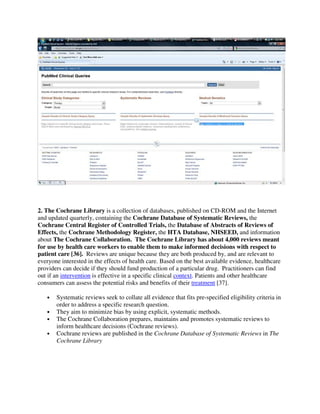 2. The Cochrane Library is a collection of databases, published on CD-ROM and the Internet
and updated quarterly, containing the Cochrane Database of Systematic Reviews, the
Cochrane Central Register of Controlled Trials, the Database of Abstracts of Reviews of
Effects, the Cochrane Methodology Register, the HTA Database, NHSEED, and information
about The Cochrane Collaboration. The Cochrane Library has about 4,000 reviews meant
for use by health care workers to enable them to make informed decisions with respect to
patient care [36]. Reviews are unique because they are both produced by, and are relevant to
everyone interested in the effects of health care. Based on the best available evidence, healthcare
providers can decide if they should fund production of a particular drug. Practitioners can find
out if an intervention is effective in a specific clinical context. Patients and other healthcare
consumers can assess the potential risks and benefits of their treatment [37].
• Systematic reviews seek to collate all evidence that fits pre-specified eligibility criteria in
order to address a specific research question.
• They aim to minimize bias by using explicit, systematic methods.
• The Cochrane Collaboration prepares, maintains and promotes systematic reviews to
inform healthcare decisions (Cochrane reviews).
• Cochrane reviews are published in the Cochrane Database of Systematic Reviews in The
Cochrane Library
 