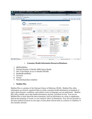 Consumer Health Information Resources/Databases
1. MEDLINEPlus
2. National Institute of Health (NIH) Senior Health
3. New York Online Access to Health (NOAH)
4. HealthyRoadsMedia
5. Toxtown
6. Toxnet
7. Household products database
• Medline Plus
Medline Plus is a product of the National Library of Medicine (NLM). Medline Plus offers
information on selected, organized links to online consumer health information on hundreds of
topics about diseases, conditions, and wellness issues in language you can understand. Medline
Plus offers reliable, up-to-date health information, anytime, anywhere for free. You can use
Medline Plus to learn about the latest treatments, look up information on a drug or supplement,
find out the meanings of words, or view medical videos or illustrations. You can also get links to
the latest medical research on your topic or learn about clinical trials on a disease or condition. It
also includes tutorials.
 