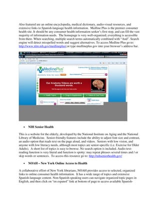 Also featured are an online encyclopedia, medical dictionary, audio-visual resources, and
extensive links to Spanish-language health information. Medline Plus is the premier consumer
health site. It should be any consumer health information seeker’s first stop, and can fill the vast
majority of information needs. The homepage is very well-organized; everything is accessible
from there. When searching, multiple search terms automatically combined with “And”. Search
engine will detect misspelled words and suggest alternatives. To access Medline Plus go to:
http://www.nlm.nih.gov/medlineplus/,or type medlineplus.gov into your browser’s address bar.
• NIH Senior Health
This is a website for the elderly, developed by the National Institute on Aging and the National
Library of Medicine. Senior-friendly features include the ability to adjust font size and contrast,
an audio option that reads text on the page aloud, and videos. Seniors with low vision, and
anyone with low literacy needs, although most topics are senior-specific (i.e. Exercise for Older
Adults). A short list of topics is easy to browse. No search option is included. Audio text-
reading function is very literal and function is spotty: may repeat phrases several times and / or
skip words or sentences. To access this resource go to: http://nihseniorhealth.gov/
• NOAH – New York Online Access to Health
A collaborative effort of New York librarians, NOAH provides access to selected, organized
links to online consumer health information. It has a wide range of topics and extensive
Spanish-language content. Non-Spanish-speaking users can navigate organized topic pages in
English, and then click on “en espanol” link at bottom of page to access available Spanish-
 