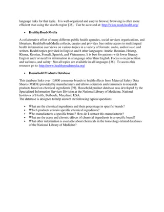 language links for that topic. It is well-organized and easy to browse; browsing is often more
efficient than using the search engine [38]. Can be accessed at: http://www.noah-health.org/
• HealthyRoadsMedia
A collaborative effort of many different public health agencies, social services organizations, and
librarians, HealthyRoadsMedia collects, creates and provides free online access to multilingual
health information overviews on various topics in a variety of formats: audio, audiovisual, and
written. Health topics provided in English and 8 other languages: Arabic, Bosnian, Hmong,
Khmer, Russian, Somali, Spanish, and Vietnamese. It is best for patients with lower literacy
English and / or need for information in a language other than English. Focus is on prevention
and wellness, and safety. Not all topics are available in all languages [38]. To access this
resource go to: http://www.healthyroadsmedia.org/
• Household Products Database
This database links over 10,000 consumer brands to health effects from Material Safety Data
Sheets (MSDS) provided by manufacturers and allows scientists and consumers to research
products based on chemical ingredients [39]. Household product database was developed by the
Specialized Information Services Division at the National Library of Medicine, National
Institutes of Health, Bethesda, Maryland, USA.
The database is designed to help answer the following typical questions:
• What are the chemical ingredients and their percentage in specific brands?
• Which products contain specific chemical ingredients?
• Who manufactures a specific brand? How do I contact this manufacturer?
• What are the acute and chronic effects of chemical ingredients in a specific brand?
• What other information is available about chemicals in the toxicology-related databases
of the National Library of Medicine?
 
