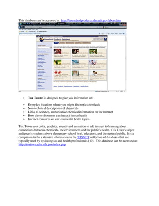 This database can be accessed at: http://householdproducts.nlm.nih.gov/about.htm
• Tox Town: is designed to give you information on:
• Everyday locations where you might find toxic chemicals
• Non-technical descriptions of chemicals
• Links to selected, authoritative chemical information on the Internet
• How the environment can impact human health
• Internet resources on environmental health topics
Tox Town uses color, graphics, sounds and animation to add interest to learning about
connections between chemicals, the environment, and the public's health. Tox Town's target
audience is students above elementary-school level, educators, and the general public. It is a
companion to the extensive information in the TOXNET collection of databases that are
typically used by toxicologists and health professionals [40]. This database can be accessed at:
http://toxtown.nlm.nih.gov/index.php
 