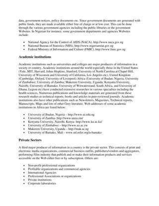 data, government notices, policy documents etc. Since government documents are generated with
public funds, they are made available either free of charge or at low cost. This can be done
through the various government agencies including the public libraries or the government
Websites. In Nigerian for instance, some government departments and agencies Websites
include:
• National Agency for the Control of AIDS (NACA), http://www.naca.gov.ng
• National Bureau of Statistics (NBS), http://www.nigerianstat.gov.ng
• Federal Ministry of Information and Culture (FMIC), http://www.fmic.gov.ng
Academic institutions
Academic institutions such as universities and colleges are major producers of information in a
society or country. Academic institutions around the world especially those in the United States
(Yale, MIT, Harvard, Johns Hopkins, Stanford, University of North Carolina at Chapel Hill,
University of Wisconsin and University of California, Los Angeles etc), United Kingdom
(Cambridge, Oxford, University of Liverpool) Africa (University of Ibadan, Nigeria; University
of Zimbabwe; University of Zambia; Makerere University, Uganda; Kenyatta University,
Nairobi; University of Bamako, University of Witwatersrand, South Africa, and University of
Ghana, Legion etc) have conducted extensive researches in various specialties including the
health sciences. Numerous publications and knowledge materials are generated from these
research studies as technical reports, books and articles in peer reviewed journals. Academic
institutions also have other publications such as Newsletters, Magazines, Technical reports,
Manuscripts, Maps and lots of other Grey literature. Web addresses of some academic
institutions in Africa are listed below:
• University of Ibadan, Nigeria – http://www.ui.edu.ng
• University of Zambia- http://www.unza.zm/
• Kenyatta University, Nairobi, Kenya- http://www.ku.ac.ke/
• University of Zimbabwe – http://www.uz.ac.zw
• Makerere University, Uganda – http://mak.ac.ug
• University of Bamako, Mali - www.ml.refer.org/u-bamako
Private Sectors
A third major producer of information in a country is the private sector. This consists of print and
electronic media organizations, commercial business outfits, publishers/vendors and aggregators,
performing /film industry that publish and or make their information products and services
accessible on the Web either free or by subscription. Others are:
• Non-profit professional organizations
• Profitable organizations and commercial agencies
• International Agencies
• Professional Associations or organizations
• Private institutions
• Corporate laboratories
 