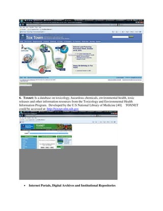 6. Toxnet: Is a database on toxicology, hazardous chemicals, environmental health, toxic
releases and other information resources from the Toxicology and Environmental Health
Information Program. Developed by the U.S National Library of Medicine [40]. TOXNET
could be accessed at: http://toxnet.nlm.nih.gov
• Internet Portals, Digital Archives and Institutional Repositories
 