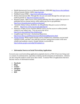 • Health Internetwork Access to Research Initiative (HINARI) http://www.who.int/hinari
• African Journals Online (AJOL) http://ajol.info
• PubMed Central (PMC): http://www.ncbi.nlm.nih.gov/pmc/
• Bioline International (BI): Through this site you can search through free and open access
medical journals at http://www.bioline.org.br/is
• Biomed Central: Open Access (OA) journal publisher that allow readers free access to
published full text journal articles while authors pay fees to get published.
http://www.biomedcentral.com/browse/journals/
• Scientific Online Library (SciELO): An AO publisher that gives access to full text
articles. http://www.scielo.org.ar/scielo.php?lng=en
• Directory of Open Access Journals (DOAJ): Gives you free access to online journals
related to your subject area. You can access the site at
http://www.doaj.org/doaj?func=findJournals
• Loughborough University’s Institutional Repository
http://www.lboro.ac.uk/library/resources/InstitutionalRepository.html
• Google Scholar: While regular Google can be a helpful tool, sometimes you just need
scholarly results, and that’s just what this tool does, paring down results to the most
reliable and academic sources. Google Scholar is accessible at
http://scholar.google.com/schhp?hl=en&tab=ws
• Information Sources on Social Networking Applications
In recent years social networking applications popularly known as Web 2.0 are now being used
as a means of communication, especially in sharing and dissemination of information. Libraries
are also using this media to reach out to their clients. Common Web 2.0 applications that have
become sources of information include:
• Facebook
• Blogs
• Twitter
• MySpace
• YouTube
• RSS
 