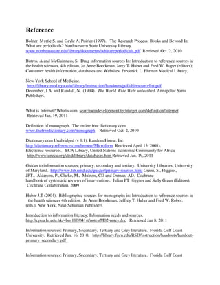 Reference
Bolner, Myrtle S. and Gayle A. Poirier (1997). The Research Process: Books and Beyond In:
What are periodicals? Northwestern State University Library
www.northeaststate.edu/library/documents/whatareperiodicals.pdf Retrieved Oct. 2, 2010
Butros, A and McGuinness, S. Drug information sources In: Introduction to reference sources in
the health sciences, 4th edition, Jo Anne Boorkman, Jerry T. Huber and Fred W. Roper (editors);
Consumer health information, databases and Websites. Frederick L. Ehrman Medical Library,
New York School of Medicine.
http://library.med.nyu.edu/library/instruction/handouts/pdf/chiresourcelist.pdf
December, J.A. and Randall, N. (1994). The World Wide Web: unleashed. Annapolis: Sams
Publishers.
What is Internet? Whatis.com searchwindevelopment.techtarget.com/definition/Internet
Retrieved Jan. 19, 2011
Definition of monograph. The online free dictionary.com
www.thefreedictionary.com/monograph Retrieved Oct. 2, 2010
Dictionary.com Unabridged (v 1.1). Random House, Inc.
http://dictionary.reference.com/browse/Microform Retrieved April 15, 2008).
Electronic resources. ECA Library, United Nations Economic Community for Africa
http://www.uneca.org/disd/library/databases.htm Retrieved Jan. 19, 2011
Guides to information sources; primary, secondary and tertiary. University Libraries, University
of Maryland. http://www.lib.umd.edu/guides/primary-sources.html Green, S., Higgins,
JPT., Alderson, P., Clarke, M., Mulrow, CD and Oxman, AD. Cochrane
handbook of systematic reviews of interventions. Julian PT Higgins and Sally Green (Editors),
Cochrane Collaboration, 2009
Huber J.T (2004). Bibliographic sources for monographs in: Introduction to reference sources in
the health sciences 4th edition. Jo Anne Boorkman, Jeffrey T. Huber and Fred W. Rober,
(eds.), New York, Neal-Schuman Publishers
Introduction to information literacy: Information needs and sources.
http://cptra.In.edu.hk/~bus110/041st/notes/M02-notes.doc Retrieved Jan 8, 2011
Information sources: Primary, Secondary, Tertiary and Grey literature. Florida Gulf Coast
University. Retrieved Jan. 16, 2010. http://library.fgcu.edu/RSD/Instruction/handouts/handout-
primary_secondary.pdf
Information sources: Primary, Secondary, Tertiary and Grey literature. Florida Gulf Coast
 