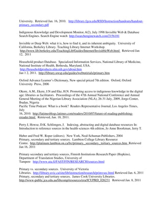 University. Retrieved Jan. 16, 2010. http://library.fgcu.edu/RSD/Instruction/handouts/handout-
primary_secondary.pdf
Indigenous Knowledge and Development Monitor, 6(2), July 1998 Invisible Web & Database
Search Engines. Search Engine watch http://searchenginewatch.com/2156181
Invisible or Deep Web: what it is, how to find it, and its inherent ambiguity. University of
California, Berkeley Library. Teaching Library Internet Workshop.
http://www.lib.berkeley.edu/TeachingLib/Guides/Internet/InvisitbleWeb.html Retrieved Jan
12, 2011
Household product Database. Specialized Information Services, National Library of Medicine,
National Institute of Health, Bethesda, Maryland, USA.
http://householdproducts.nlm.nih.gov/about.htm
Jan 1 2, 2011. http://library.uwsp.edu/guides/webtutirials/primary.htm
Oxford Advance Learner’s Dictionary, New special priced 7th edition. Oxford, Oxford
University Press, 2006
Okore, A.M., Ekere, J.N and Eke, H.N. Promoting access to indigenous knowledge in the digital
age: libraries as facilitators. Proceedings of the 47th Annual National Conference and Annual
General Meeting of the Nigerian Library Association (NLA), 26-31 July, 2009, Jorgo Center,
Ibadan, Nigeria
Pacific Time Podcast: What is a book? Readers Representative Journal, Los Angeles Times,
July
16, 2010. http://latimesblogs.latimes.com/readers/2010/07/future-of-reading-publishing-
ereader.html Retrieved, Jan. 18, 2011.
Perry J, Howse, D.K. Schlimgen, J. Indexing, abstracting and digital database resources In:
Introduction to reference sources in the health sciences 4th edition, Jo Anne Boorkman, Jerry T.
Huber and Fred W. Roper (editors); New York, Neal-Schuman Publishers, 2004
Primary, secondary and tertiary sources. Lambton College Library Resource
Centre. http://platinum.lambton.on.ca/lrc/primary,_secondary,_tertiary_sources.htm Retrieved
Jan 16, 2011
Primary secondary and tertiary sources, Finnish Institutions Research Paper (Hopkins),
Department of Translation Studies, University of
Tampere http://www.uta.fi/FAST/FIN/RESEARCH/sources.html
Primary vs. secondary sources. University of Victoria
Libraries. http://library.uvic.ca/site/lib/instruction/research/primvsec.html Retrieved Jan. 6, 2011
Primary, secondary and tertiary sources. James Cook University Libraries.
http://www-public.jcu.edu.au/libcomp/resources/era/JCUPRD_026231 Retrieved Jan. 8, 2011
 