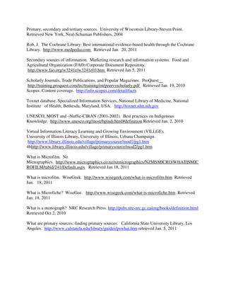 Primary, secondary and tertiary sources. University of Wisconsin Library-Steven Point.
Retrieved New York, Neal-Schuman Publishers, 2004
Rob, J. The Cochrane Library: Best international evidence-based health through the Cochrane
Library. http://www.medpedia.com Retrieved Jan. 20, 2011
Secondary sources of information. Marketing research and information systems. Food and
Agricultural Organization (FAO) Corporate Document Repository.
http://www.fao.org/w3241e/w3241e03.htm Retrieved Jan 5, 2011
Scholarly Journals, Trade Publications, and Popular Magazines. ProQuest
http://training.proquest.com/trc/training/en/peervsscholarly.pdf Retrieved Jan. 19, 2010
Scopus: Content coverage. http://info.scopus.com/detail/facts
Toxnet database. Specialized Information Services, National Library of Medicine, National
Institute of Health, Bethesda, Maryland, USA. http://toxnet.nlm.nih.gov
UNESCO, MOST and –Nuffic-CIRAN (2001-2002). Best practices on Indigenous
Knowledge. http://www.unesco.org/most/bpindi.html#definition Retrieved Jan. 2, 2010
Virtual Information Literacy Learning and Growing Environment (VILLGE),
University of Illinois Library, University of Illinois, Urbana Champaign
http://www.library.illinois.edu/village/primarysource/mod1/pg1.htm
4bhttp://www.library.illinois.edu/village/primarysource/mod2/pg1.htm
What is Microfilm. Nz
Micrographics. http://www.micrographics.co.nz/nzmicrographics/NZMSMICRO/WHATISMIC
ROFILM/tabid/241/Default.aspx Retrieved Jan 18, 2011
What is microfilm. WiseGeek. http://www.wisegeek.com/what-is-microfilm.htm Retrieved
Jan. 18, 2011
What is Microfiche? WiseGee. http://www.wisegeek.com/what-is-microfiche.htm Retrieved
Jan. 18, 2011
What is a monograph? NRC Research Press. http://pubs.nrc-nrc.gc.ca/eng/books/definition.html
Retrieved Oct 2, 2010
What are primary sources: finding primary sources. California State University Library, Los
Angeles. http://www.calstatela.edu/library/guides/pswhat.htm retrieved Jan. 5, 2011
 