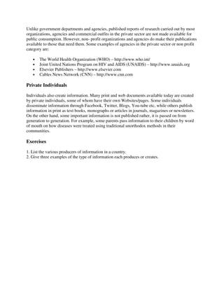 Unlike government departments and agencies, published reports of research carried out by most
organizations, agencies and commercial outfits in the private sector are not made available for
public consumption. However, non- profit organizations and agencies do make their publications
available to those that need them. Some examples of agencies in the private sector or non profit
category are:
• The World Health Organization (WHO) – http://www.who.int/
• Joint United Nations Program on HIV and AIDS (UNAIDS) – http://www.unaids.org
• Elsevier Publishers – http://www.elsevier.com
• Cables News Network (CNN) – http://www.cnn.com
Private Individuals
Individuals also create information. Many print and web documents available today are created
by private individuals, some of whom have their own Websites/pages. Some individuals
disseminate information through Facebook, Twitter, Blogs, You-tube etc, while others publish
information in print as text books, monographs or articles in journals, magazines or newsletters.
On the other hand, some important information is not published rather, it is passed on from
generation to generation. For example, some parents pass information to their children by word
of mouth on how diseases were treated using traditional unorthodox methods in their
communities.
Exercises
1. List the various producers of information in a country.
2. Give three examples of the type of information each produces or creates.
 