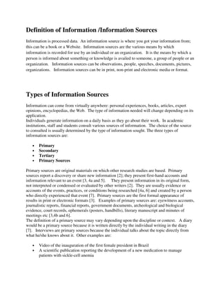 Definition of Information /Information Sources
Information is processed data. An information source is where you got your information from;
this can be a book or a Website. Information sources are the various means by which
information is recorded for use by an individual or an organization. It is the means by which a
person is informed about something or knowledge is availed to someone, a group of people or an
organization. Information sources can be observations, people, speeches, documents, pictures,
organizations. Information sources can be in print, non-print and electronic media or format.
Types of Information Sources
Information can come from virtually anywhere: personal experiences, books, articles, expert
opinions, encyclopedias, the Web. The type of information needed will change depending on its
application.
Individuals generate information on a daily basis as they go about their work. In academic
institutions, staff and students consult various sources of information. The choice of the source
to consulted is usually determined by the type of information sought. The three types of
information sources are:
• Primary
• Secondary
• Tertiary
• Primary Sources
Primary sources are original materials on which other research studies are based. Primary
sources report a discovery or share new information [2]; they present first-hand accounts and
information relevant to an event [3, 4a and 5]. They present information in its original form,
not interpreted or condensed or evaluated by other writers [2]. They are usually evidence or
accounts of the events, practices, or conditions being researched [4a, 6] and created by a person
who directly experienced that event [7]. Primary sources are the first formal appearance of
results in print or electronic formats [3]. Examples of primary sources are: eyewitness accounts,
journalistic reports, financial reports, government documents, archeological and biological
evidence, court records, ephemerals (posters, handbills), literary manuscript and minutes of
meetings etc [3,4b and 6].
The definition of a primary source may vary depending upon the discipline or context. A diary
would be a primary source because it is written directly by the individual writing in the diary
[7]. Interviews are primary sources because the individual talks about the topic directly from
what he/she knows about it. Other examples are:
• Video of the inauguration of the first female president in Brazil
• A scientific publication reporting the development of a new medication to manage
patients with sickle-cell anemia
 