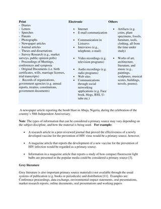 Print
- Diaries
- Letters
- Speeches
- Patents
- Photographs
- Newspaper articles
- Journal articles
- Theses and dissertations
- Survey Research (e.g., market
surveys, public opinion polls)
- Proceedings of Meetings,
conferences and symposia
- Original Documents (i.e. birth
certificates, wills, marriage licenses,
trial transcripts)
- Records of organizations,
government agencies (e.g. annual
reports, treaties, constitutions,
government documents)
Electronic
• Internet
• E-mail communication
• Communication in
Listservs
• Interviews (e.g.,
telephone, e-mail)
• Video recordings (e.g.
television programs)
• Audio recordings (e.g.
radio programs)
• Web sites
• Communications
through social
networking
applications (e.g. Face
book, blogs, RSS, U-
tube etc.)
Others
• Artifacts (e.g.
coins, plant
specimens, fossils,
furniture, tools,
clothing, all from
the time under
study)
• Works of art,
architecture,
literature, and
music (e.g.,
paintings,
sculptures, musical
scores, buildings,
novels, poems).
A newspaper article reporting the bomb blast in Abuja, Nigeria, during the celebration of the
country’s 50th Independent Anniversary.
Note: The types of information that can be considered a primary source may vary depending on
the subject discipline, and how the material is being used. For example:
• A research article in a peer-reviewed journal that proved the effectiveness of a newly
developed vaccine for the prevention of HIV virus would be a primary source, however,
• A magazine article that reports the development of a new vaccine for the prevention of
HIV infection would be regarded as a primary source.
• Information in a magazine article that reports a study of how compact fluorescent light
bulbs are presented in the popular media could be considered a primary source [3].
Grey literature
Grey literature is also important primary source material(s) not available through the usual
systems of publication (e.g. books or periodicals) and distribution [11]. Examples are:
Conference proceedings, data exchange, environmental impact statements, oral presentations,
market research reports, online documents, oral presentations and working papers
 