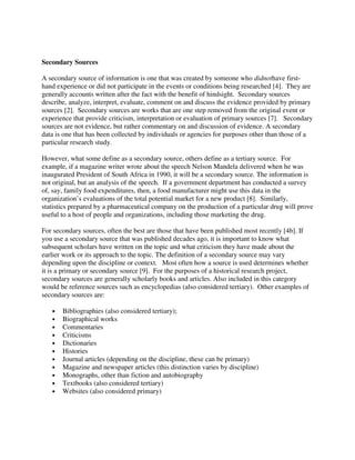Secondary Sources
A secondary source of information is one that was created by someone who didnothave first-
hand experience or did not participate in the events or conditions being researched [4]. They are
generally accounts written after the fact with the benefit of hindsight. Secondary sources
describe, analyze, interpret, evaluate, comment on and discuss the evidence provided by primary
sources [2]. Secondary sources are works that are one step removed from the original event or
experience that provide criticism, interpretation or evaluation of primary sources [7]. Secondary
sources are not evidence, but rather commentary on and discussion of evidence. A secondary
data is one that has been collected by individuals or agencies for purposes other than those of a
particular research study.
However, what some define as a secondary source, others define as a tertiary source. For
example, if a magazine writer wrote about the speech Nelson Mandela delivered when he was
inaugurated President of South Africa in 1990, it will be a secondary source. The information is
not original, but an analysis of the speech. If a government department has conducted a survey
of, say, family food expenditures, then, a food manufacturer might use this data in the
organization’s evaluations of the total potential market for a new product [8]. Similarly,
statistics prepared by a pharmaceutical company on the production of a particular drug will prove
useful to a host of people and organizations, including those marketing the drug.
For secondary sources, often the best are those that have been published most recently [4b]. If
you use a secondary source that was published decades ago, it is important to know what
subsequent scholars have written on the topic and what criticism they have made about the
earlier work or its approach to the topic. The definition of a secondary source may vary
depending upon the discipline or context. Most often how a source is used determines whether
it is a primary or secondary source [9]. For the purposes of a historical research project,
secondary sources are generally scholarly books and articles. Also included in this category
would be reference sources such as encyclopedias (also considered tertiary). Other examples of
secondary sources are:
• Bibliographies (also considered tertiary);
• Biographical works
• Commentaries
• Criticisms
• Dictionaries
• Histories
• Journal articles (depending on the discipline, these can be primary)
• Magazine and newspaper articles (this distinction varies by discipline)
• Monographs, other than fiction and autobiography
• Textbooks (also considered tertiary)
• Websites (also considered primary)
 