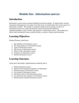 Module One - Information sources
Introduction
Information is power and an essential ingredient in decision-making. To obtain timely, relevant
and quality information for your study or research work, you need to know the various sources of
information available. This module is expected to deepen your knowledge of sources of
information in print, non- print and electronic formats. It presents the definition,
originators/producers, types, formats, and categories of information sources. The module also
shows where information sources could be found e.g. archives, libraries and the Internet.
Learning Objectives
Students/Trainees would learn:
1. The definition of information sources
2. The major producers of information sources
3. Types of information sources
4. The formats of information sources
5. Where to find information sources
6. Categories of information sources
7. Internet information sources
Learning Outcomes
At the end of the module, students/trainees should be able to:
1. Define information sources
2. Identify and list producers/originators of information
3. Determine types of information sources
4. List formats of information sources
5. Determine where to find information sources
6. List and discuss the categories of information sources
7. Identify and use Internet information sources
 