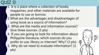 QUIZ 
1. It is a place where a collection of books,
magazines, and other materials are available for
people to use or borrow.
2.What are the advantages and disadvantages of
using book as a source of information?
3. What are the media and information sources?
Give three sources. (3 pts)
4. If you are going to look for information about
Philippine literature, which sources do you
prefer to use, library or internet? Why? (3 pts)
5. Why do we need to evaluate information? (3
pts)
 