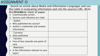 ASSIGNMENT 
Accuracy
 Grammatically correct
 Sources and reference are cited
Author
 Who published the source?
 Author’s credentials and contact
information
Currency
 Date published
Fairness
 Free of bias towards one point of
view
Relevance
 Is the information relevant to your
topic?
•Search an article about Media and Information Languages and use
this table in evaluating information and cite the sources/URL. Write
this in a whole sheet of paper.
 