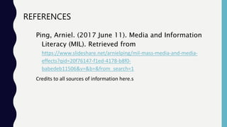 REFERENCES
Ping, Arniel. (2017 June 11). Media and Information
Literacy (MIL). Retrieved from
https://www.slideshare.net/arnielping/mil-mass-media-and-media-
effects?qid=20f76147-f1ed-4178-b8f0-
babedeb11506&v=&b=&from_search=1
Credits to all sources of information here.s
 