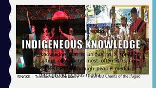 SINGKIL – Traditional Muslim Dance HUDHUD Chants of the Ifugao
• native; local; originating or produced
naturally in a particular region
• knowledge that is unique to a specific
culture or society; most often it is not
written down• Relayed either through people media or
through indigenous media
 