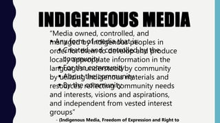 “Media owned, controlled, and
managed by indigenous peoples in
order for them to develop and produce
locally appropriate information in the
languages understood by community
by utilizing indigenous materials and
resources, reflecting community needs
and interests, visions and aspirations,
and independent from vested interest
groups”
- (Indigenous Media, Freedom of Expression and Right to
 Any form of media that is:
 Created and controlled by the
community
 For the community
 About the community
 By the community
 
