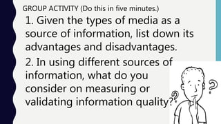 1. Given the types of media as a
source of information, list down its
advantages and disadvantages.
GROUP ACTIVITY (Do this in five minutes.)
2. In using different sources of
information, what do you
consider on measuring or
validating information quality?
 