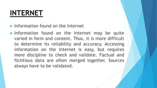 INTERNET
 Information found on the Internet
 Information found on the Internet may be quite
varied in form and content. Thus, it is more difficult
to determine its reliability and accuracy. Accessing
information on the Internet is easy, but requires
more discipline to check and validate. Factual and
fictitious data are often merged together. Sources
always have to be validated.
 