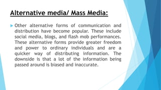 Alternative media/ Mass Media:
 Other alternative forms of communication and
distribution have become popular. These include
social media, blogs, and flash mob performances.
These alternative forms provide greater freedom
and power to ordinary individuals and are a
quicker way of distributing information. The
downside is that a lot of the information being
passed around is biased and inaccurate.
 