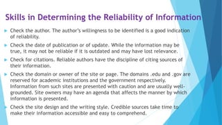 Skills in Determining the Reliability of Information
 Check the author. The author’s willingness to be identified is a good indication
of reliability.
 Check the date of publication or of update. While the information may be
true, it may not be reliable if it is outdated and may have lost relevance.
 Check for citations. Reliable authors have the discipline of citing sources of
their information.
 Check the domain or owner of the site or page. The domains .edu and .gov are
reserved for academic institutions and the government respectively.
Information from such sites are presented with caution and are usually well-
grounded. Site owners may have an agenda that affects the manner by which
information is presented.
 Check the site design and the writing style. Credible sources take time to
make their information accessible and easy to comprehend.
 