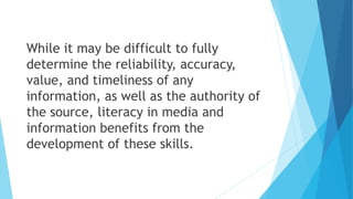 While it may be difficult to fully
determine the reliability, accuracy,
value, and timeliness of any
information, as well as the authority of
the source, literacy in media and
information benefits from the
development of these skills.
 