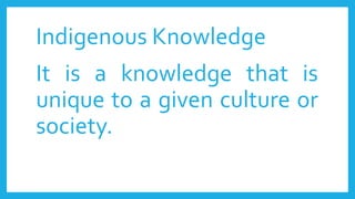 Indigenous Knowledge
It is a knowledge that is
unique to a given culture or
society.
 