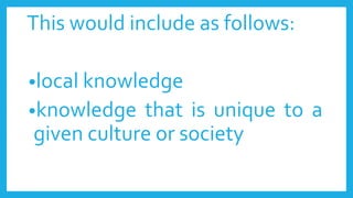 This would include as follows:
•local knowledge
•knowledge that is unique to a
given culture or society
 