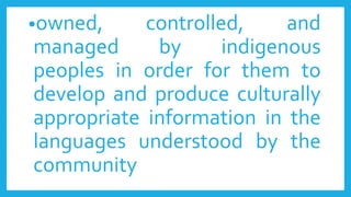 •owned, controlled, and
managed by indigenous
peoples in order for them to
develop and produce culturally
appropriate information in the
languages understood by the
community
 