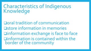 Characteristics of Indigenous
Knowledge
oral tradition of communication
store information in memories
information exchange is face to face
information is contained within the
border of the community
 