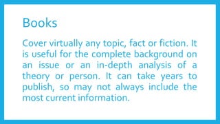 Books
Cover virtually any topic, fact or fiction. It
is useful for the complete background on
an issue or an in-depth analysis of a
theory or person. It can take years to
publish, so may not always include the
most current information.
 