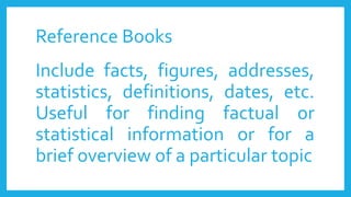 Reference Books
Include facts, figures, addresses,
statistics, definitions, dates, etc.
Useful for finding factual or
statistical information or for a
brief overview of a particular topic
 
