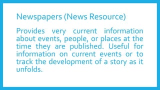 Newspapers (News Resource)
Provides very current information
about events, people, or places at the
time they are published. Useful for
information on current events or to
track the development of a story as it
unfolds.
 