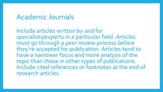 Academic Journals
Include articles written by and for
specialists/experts in a particular field .Articles
must go through a peer review process before
they’re accepted for publication. Articles tend to
have a narrower focus and more analysis of the
topic than those in other types of publications.
Include cited references or footnotes at the end of
research articles.
 