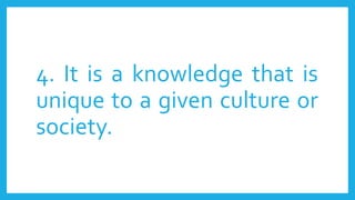 4. It is a knowledge that is
unique to a given culture or
society.
 