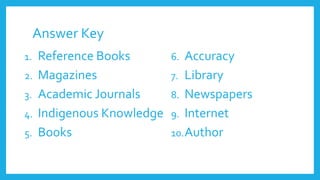 Answer Key
1. Reference Books
2. Magazines
3. Academic Journals
4. Indigenous Knowledge
5. Books
6. Accuracy
7. Library
8. Newspapers
9. Internet
10.Author
 