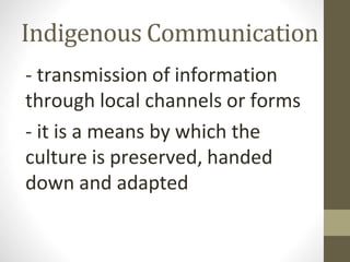 Indigenous Communication
- transmission of information
through local channels or forms
- it is a means by which the
culture is preserved, handed
down and adapted
 