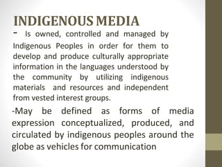 INDIGENOUS MEDIA
- Is owned, controlled and managed by
Indigenous Peoples in order for them to
develop and produce culturally appropriate
information in the languages understood by
the community by utilizing indigenous
materials and resources and independent
from vested interest groups.
-May be defined as forms of media
expression conceptualized, produced, and
circulated by indigenous peoples around the
globe as vehicles for communication
 