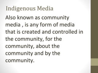 Indigenous Media
Also known as community
media , is any form of media
that is created and controlled in
the community, for the
community, about the
community and by the
community.
 