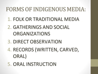 FORMS OF INDIGENOUS MEDIA:
1. FOLK OR TRADITIONAL MEDIA
2. GATHERINGS AND SOCIAL
ORGANIZATIONS
3. DIRECT OBSERVATION
4. RECORDS (WRITTEN, CARVED,
ORAL)
5. ORAL INSTRUCTION
 