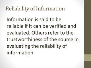 Reliability of Information
Information is said to be
reliable if it can be verified and
evaluated. Others refer to the
trustworthiness of the source in
evaluating the reliability of
information.
 