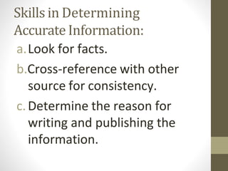 Skills in Determining
Accurate Information:
a.Look for facts.
b.Cross-reference with other
source for consistency.
c.Determine the reason for
writing and publishing the
information.
 