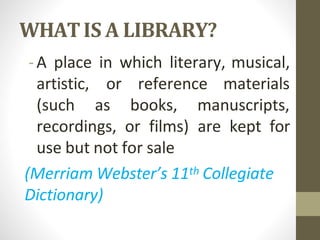 WHATIS A LIBRARY?
-A place in which literary, musical,
artistic,
(such
or reference materials
as books, manuscripts,
recordings, or films) are kept for
use but not for sale
(Merriam Webster’s 11th Collegiate
Dictionary)
 