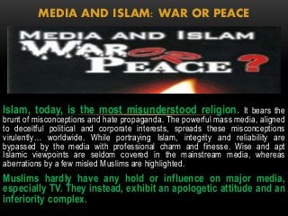 MEDIA AND ISLAM: WAR OR PEACE 
Islam, today, is the most misunderstood religion. It bears the 
brunt of misconceptions and hate propaganda. The powerful mass media, aligned 
to deceitful political and corporate interests, spreads these misconceptions 
virulently… worldwide. While portraying Islam, integrity and reliability are 
bypassed by the media with professional charm and finesse. Wise and apt 
Islamic viewpoints are seldom covered in the mainstream media, whereas 
aberrations by a few misled Muslims are highlighted. 
Muslims hardly have any hold or influence on major media, 
especially TV. They instead, exhibit an apologetic attitude and an 
inferiority complex. 
 