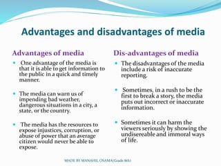 Advantages and disadvantages of media
Advantages of media Dis-advantages of media
 One advantage of the media is
that it is able to get information to
the public in a quick and timely
manner.
 The media can warn us of
impending bad weather,
dangerous situations in a city, a
state, or the country.
 The media has the resources to
expose injustices, corruption, or
abuse of power that an average
citizen would never be able to
expose.
 The disadvantages of the media
include a risk of inaccurate
reporting.
 Sometimes, in a rush to be the
first to break a story, the media
puts out incorrect or inaccurate
information.
 Sometimes it can harm the
viewers seriously by showing the
undisereable and immoral ways
of life.
MADE BY MANAHIL OSAMA(Grade 8th)
 