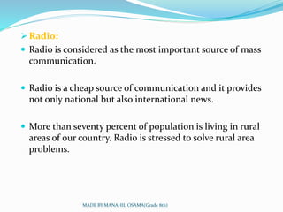 MADE BY MANAHIL OSAMA(Grade 8th)
 Radio:
 Radio is considered as the most important source of mass
communication.
 Radio is a cheap source of communication and it provides
not only national but also international news.
 More than seventy percent of population is living in rural
areas of our country. Radio is stressed to solve rural area
problems.
 